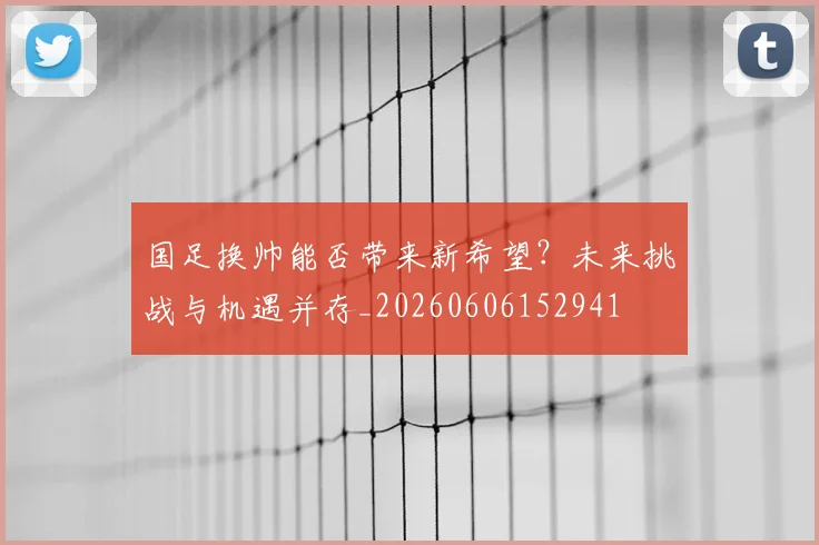 国足换帅能否带来新希望？未来挑战与机遇并存_20260606152941