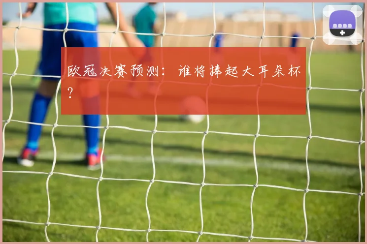 欧冠决赛预测：谁将捧起大耳朵杯？