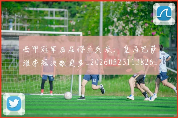 西甲冠军历届得主列表：皇马巴萨谁夺冠次数更多_20260523113826_20260703181841