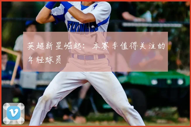 英超新星崛起：本赛季值得关注的年轻球员